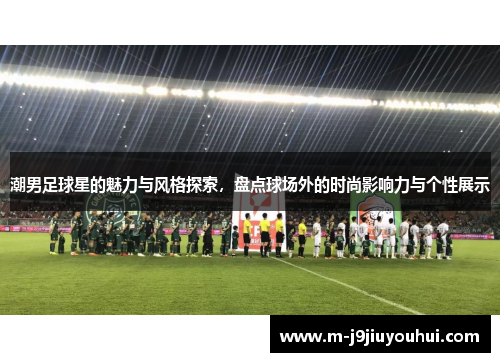 潮男足球星的魅力与风格探索，盘点球场外的时尚影响力与个性展示