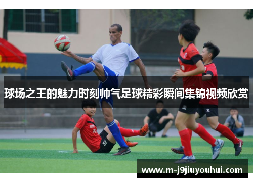 球场之王的魅力时刻帅气足球精彩瞬间集锦视频欣赏