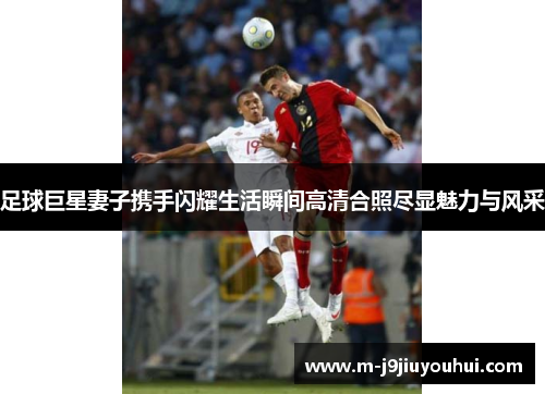 足球巨星妻子携手闪耀生活瞬间高清合照尽显魅力与风采