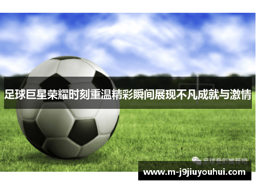 足球巨星荣耀时刻重温精彩瞬间展现不凡成就与激情