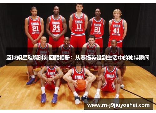 篮球明星璀璨时刻回顾相册：从赛场英雄到生活中的独特瞬间